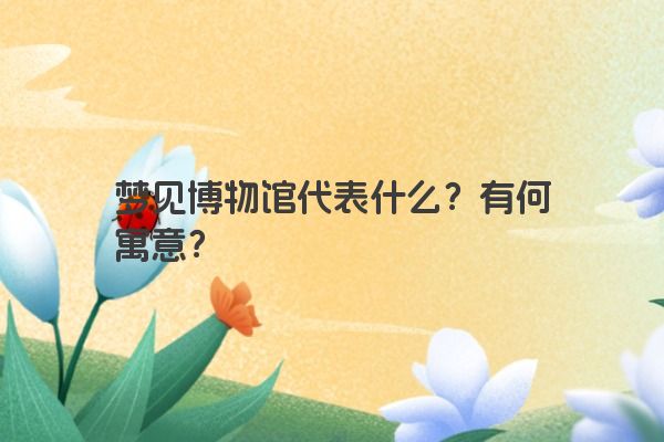 梦见博物馆代表什么?有何寓意? 梦见博物馆代表什么?有何寓意?