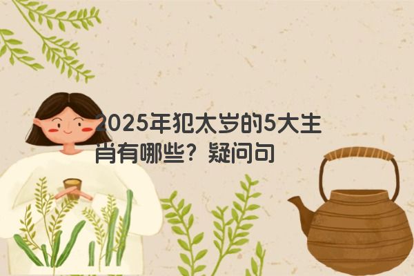 2025年犯太岁的5大生肖有哪些?疑问句 2025年犯太岁的5大生肖有哪些?疑问句