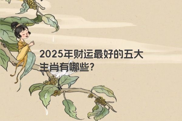 2025年财运最好的五大生肖有哪些？