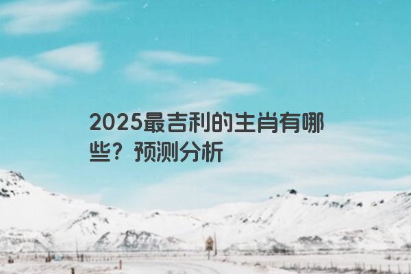 2025最吉利的生肖有哪些?预测分析 2025最吉利的生肖有哪些?预测分析