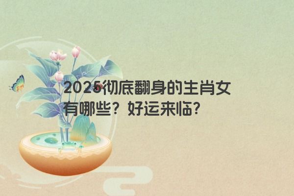 2025彻底翻身的生肖女有哪些？好运来临？