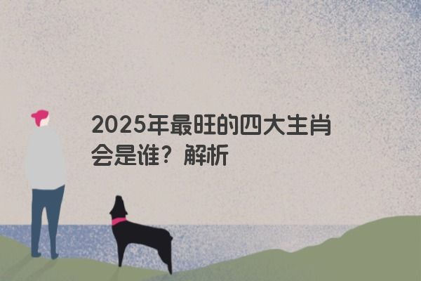2025年最旺的四大生肖会是谁?解析 2025年最旺的四大生肖会是谁?解析