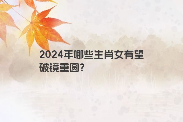 2024年哪些生肖女有望破镜重圆？