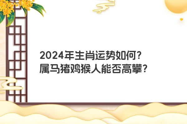 2024年生肖运势如何？属马猪鸡猴人能否高攀？
