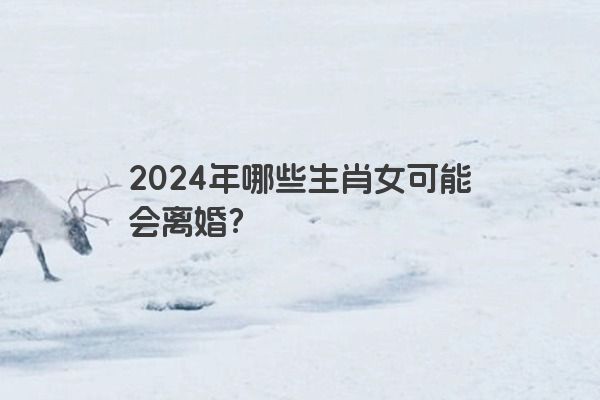 2024年哪些生肖女可能会离婚？