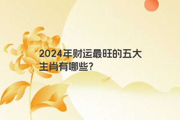 2024年财运最旺的五大生肖有哪些？