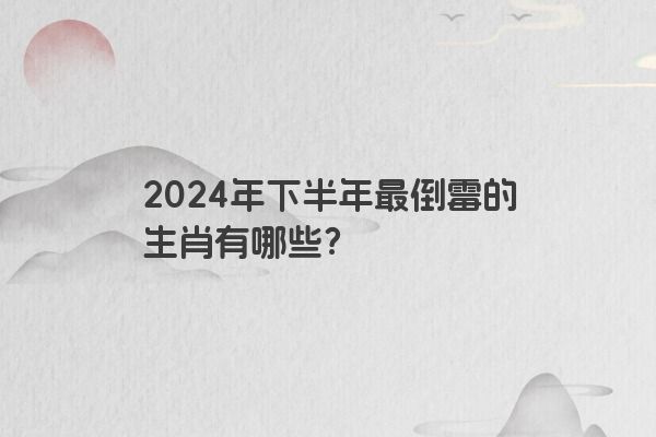 2024年下半年最倒霉的生肖有哪些？