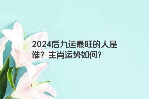 2024后九运最旺的人是谁？生肖运势如何？