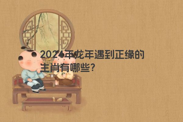 2024年龙年遇到正缘的生肖有哪些？