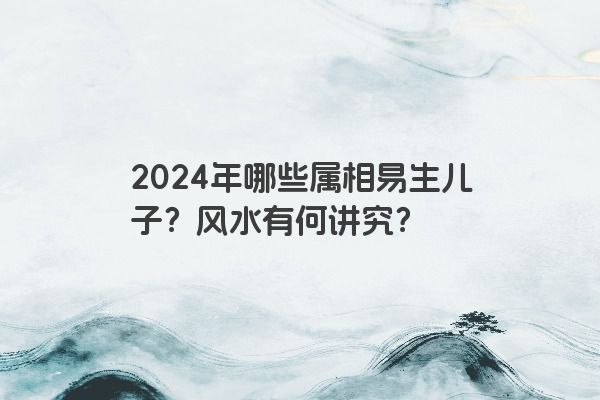 2024年哪些属相易生儿子？风水有何讲究？