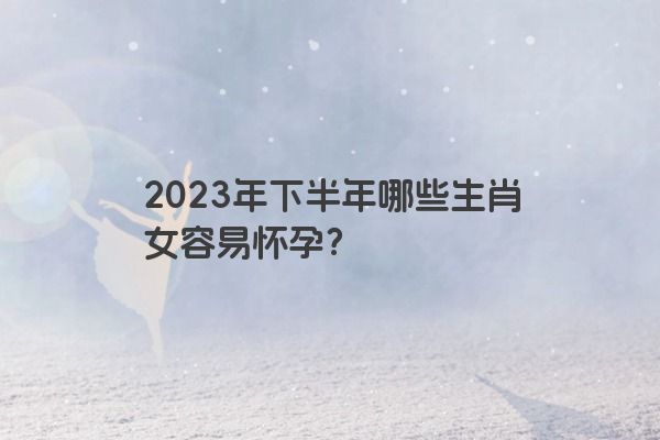 2023年下半年哪些生肖女容易怀孕？