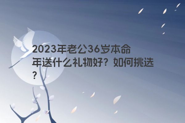 2023年老公36岁本命年送什么礼物好？如何挑选？
