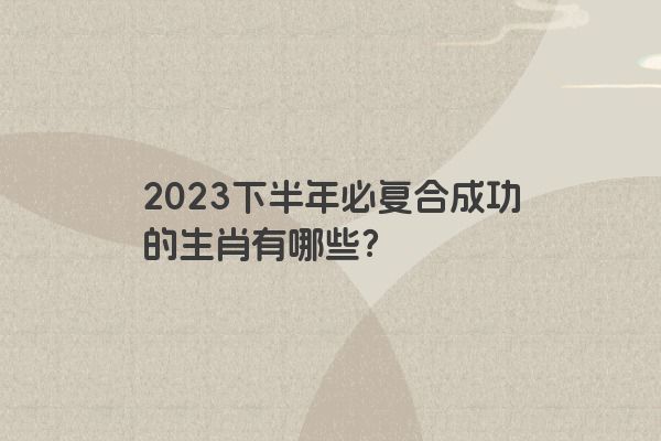 2023下半年必复合成功的生肖有哪些？