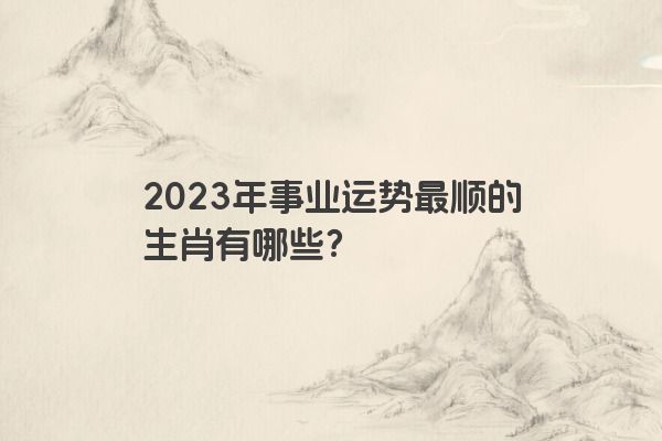 2023年事业运势最顺的生肖有哪些？