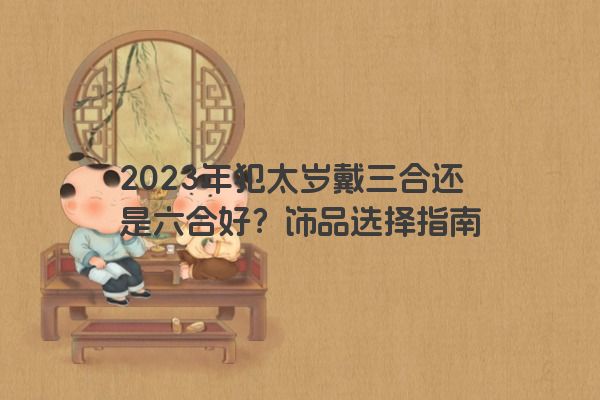 2023年犯太岁戴三合还是六合好？饰品选择指南