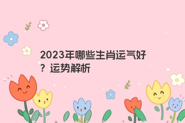 2023年哪些生肖运气好？运势解析
