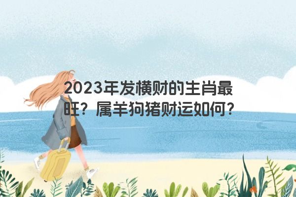 2023年发横财的生肖最旺？属羊狗猪财运如何？