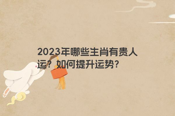 2023年哪些生肖有贵人运？如何提升运势？