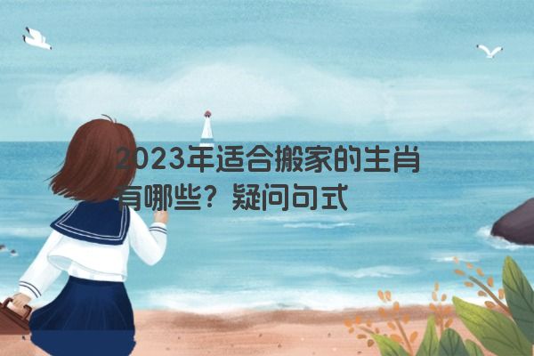 2023年适合搬家的生肖有哪些？疑问句式