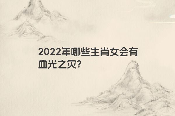 2022年哪些生肖女会有血光之灾？