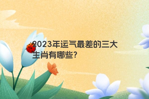 2023年运气最差的三大生肖有哪些？