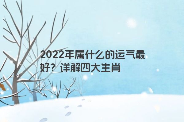 2022年属什么的运气最好？详解四大生肖