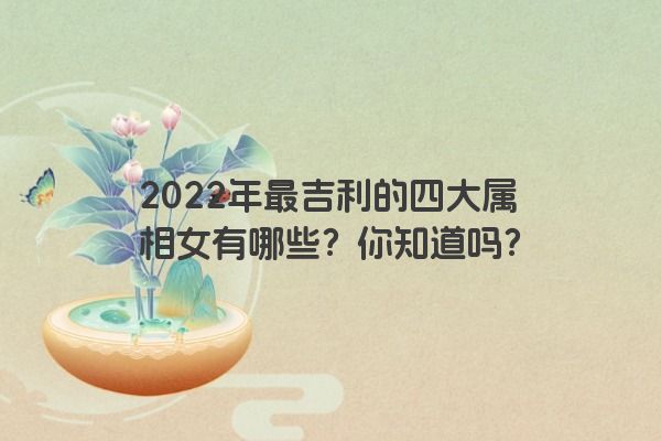 2022年最吉利的四大属相女有哪些？你知道吗？