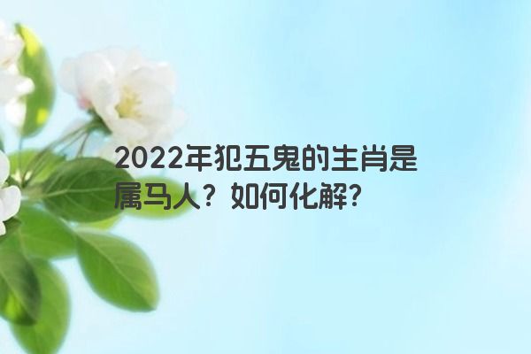 2022年犯五鬼的生肖是属马人？如何化解？