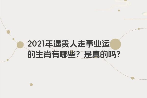 2021年遇贵人走事业运的生肖有哪些？是真的吗？