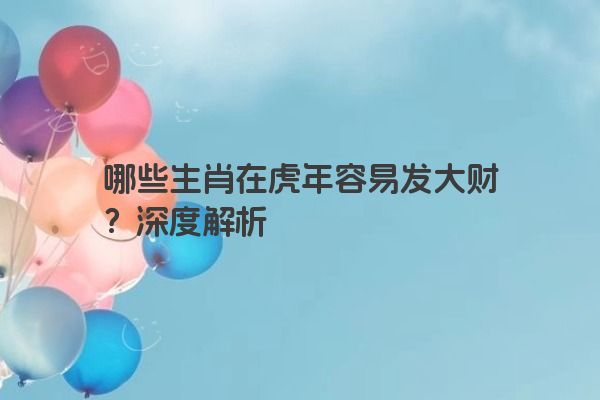哪些生肖在虎年容易发大财？深度解析