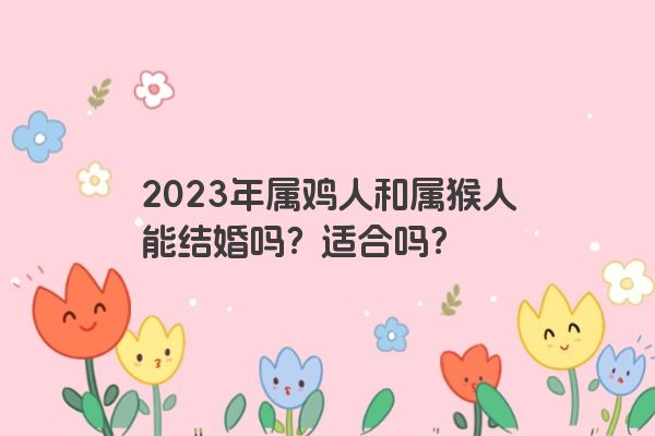 2023年属鸡人和属猴人能结婚吗？适合吗？