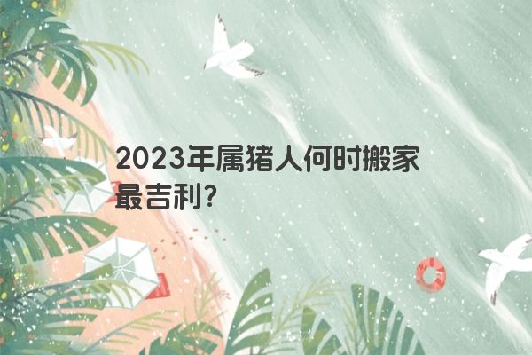 2023年属猪人何时搬家最吉利？