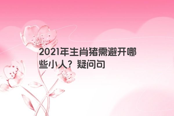 2021年生肖猪需避开哪些小人？疑问句