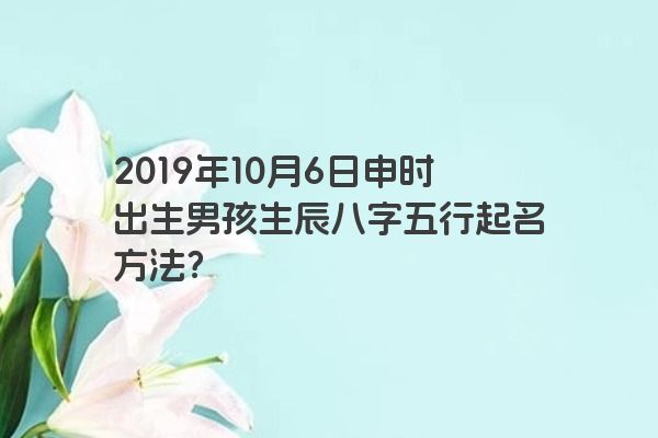2019年10月6日申时出生男孩生辰八字五行起名方法？