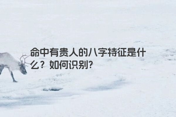 命中有贵人的八字特征是什么?如何识别? 命中有贵人的八字特征是什么?如何识别?