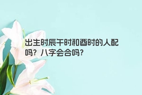 出生时辰午时和酉时的人配吗？八字会合吗？