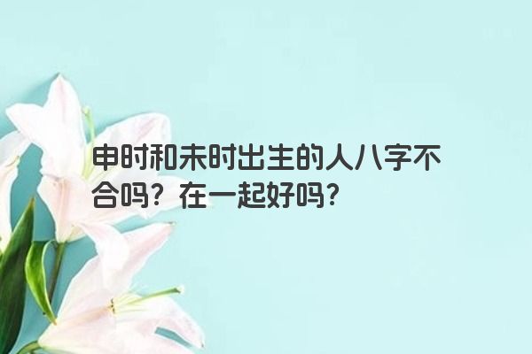 申时和未时出生的人八字不合吗?在一起好吗? 申时和未时出生的人八字不合吗?在一起好吗?