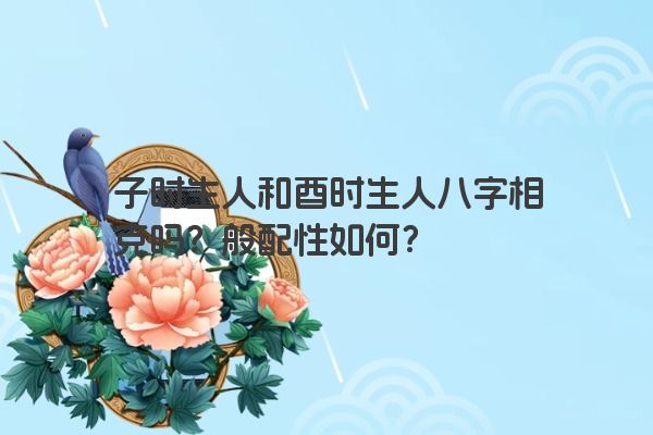 子时生人和酉时生人八字相克吗?般配性如何? 子时生人和酉时生人八字相克吗?般配性如何?