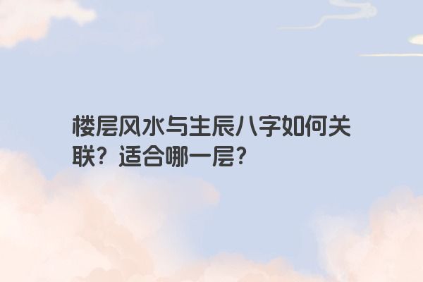 楼层风水与生辰八字如何关联？适合哪一层？