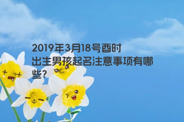 2019年3月18号酉时出生男孩起名注意事项有哪些? 2019年3月18号酉时出生男孩起名注意事项有哪些?
