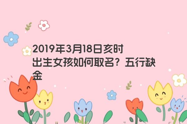 2019年3月18日亥时出生女孩如何取名?五行缺金 2019年3月18日亥时出生女孩如何取名?五行缺金