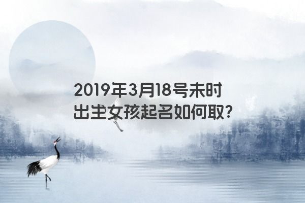 2019年3月18号未时出生女孩起名如何取? 2019年3月18号未时出生女孩起名如何取?