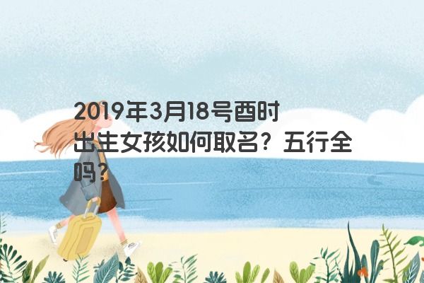 2019年3月18号酉时出生女孩如何取名?五行全吗? 2019年3月18号酉时出生女孩如何取名?五行全吗?