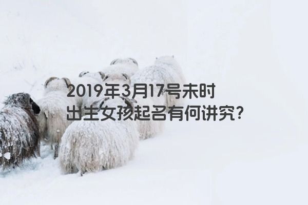 2019年3月17号未时出生女孩起名有何讲究？
