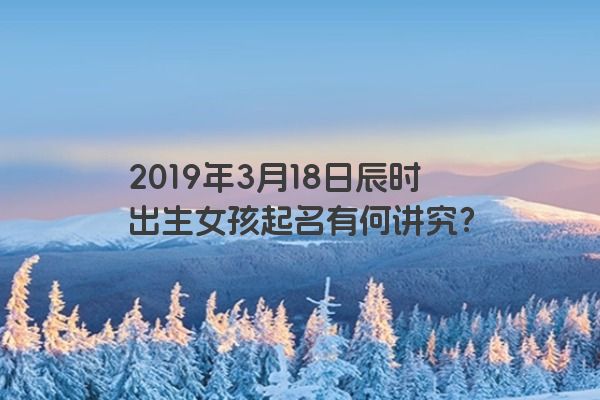 2019年3月18日辰时出生女孩起名有何讲究? 2019年3月18日辰时出生女孩起名有何讲究?