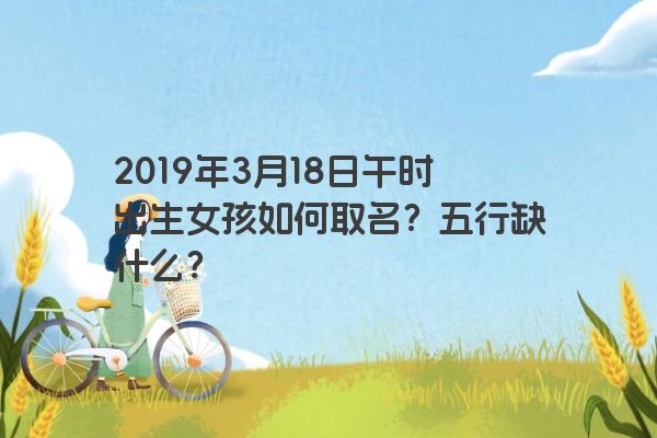 2019年3月18日午时出生女孩如何取名?五行缺什么? 2019年3月18日午时出生女孩如何取名?五行缺什么?