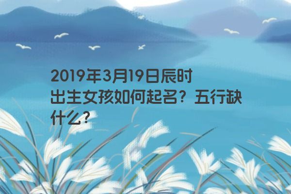 2019年3月19日辰时出生女孩如何起名？五行缺什么？