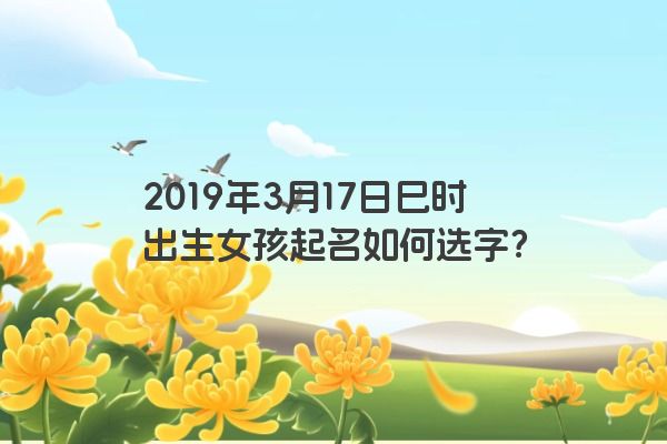 2019年3月17日巳时出生女孩起名如何选字? 2019年3月17日巳时出生女孩起名如何选字?