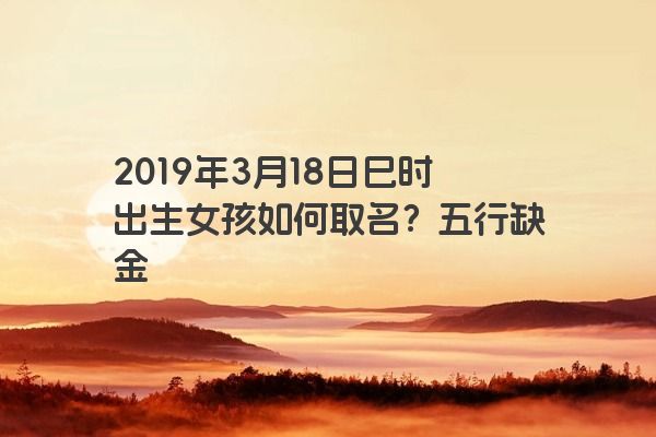 2019年3月18日巳时出生女孩如何取名?五行缺金 2019年3月18日巳时出生女孩如何取名?五行缺金