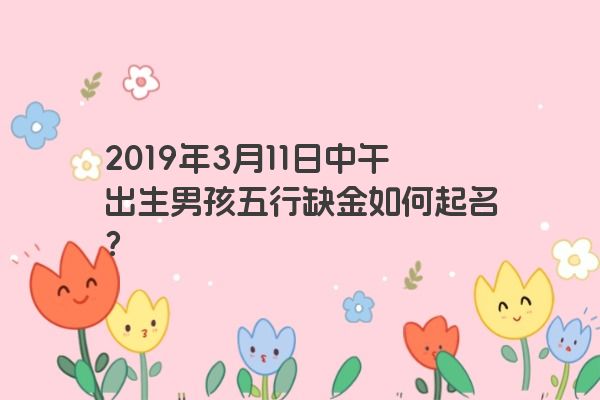 2019年3月11日中午出生男孩五行缺金如何起名? 2019年3月11日中午出生男孩五行缺金如何起名?